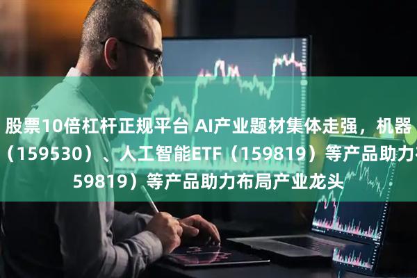 股票10倍杠杆正规平台 AI产业题材集体走强，机器人ETF易方达（159530）、人工智能ETF（159819）等产品助力布局产业龙头