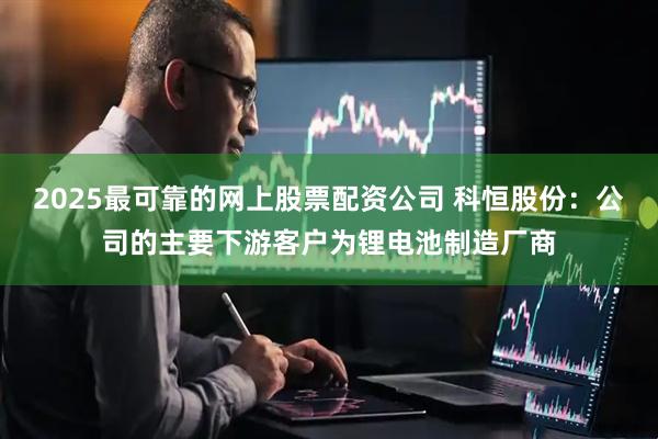 2025最可靠的网上股票配资公司 科恒股份：公司的主要下游客户为锂电池制造厂商