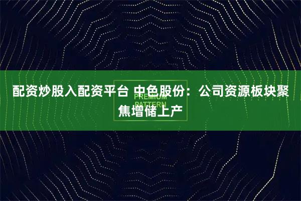 配资炒股入配资平台 中色股份：公司资源板块聚焦增储上产