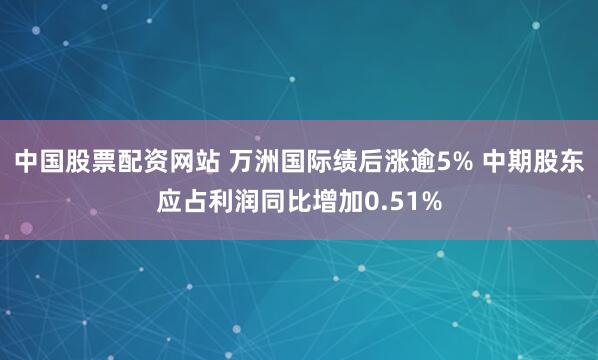 中国股票配资网站 万洲国际绩后涨逾5% 中期股东应占利润同比增加0.51%