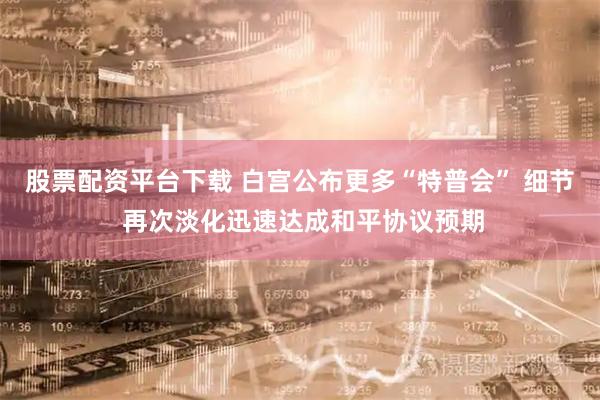 股票配资平台下载 白宫公布更多“特普会” 细节 再次淡化迅速达成和平协议预期